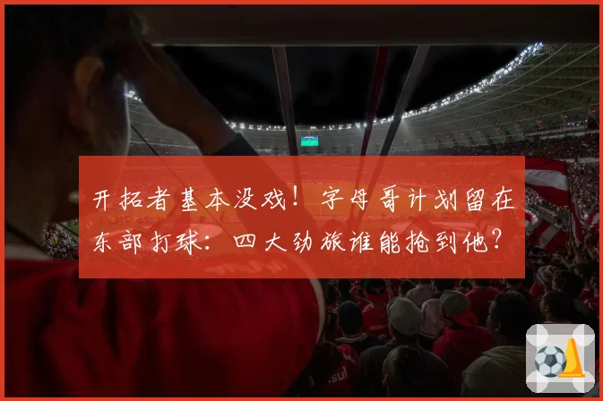 开拓者基本没戏！字母哥计划留在东部打球：四大劲旅谁能抢到他？