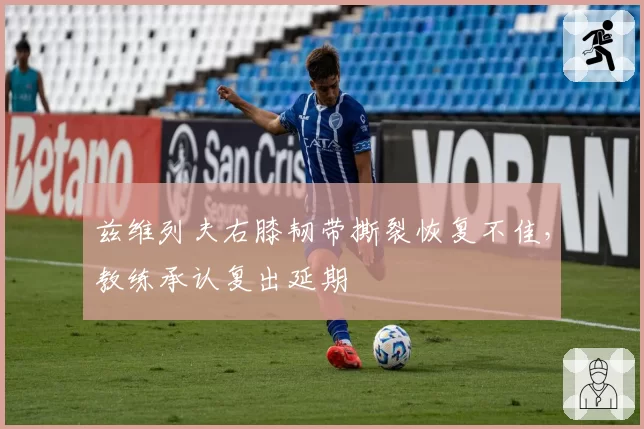 兹维列夫右膝韧带撕裂恢复不佳，教练承认复出延期