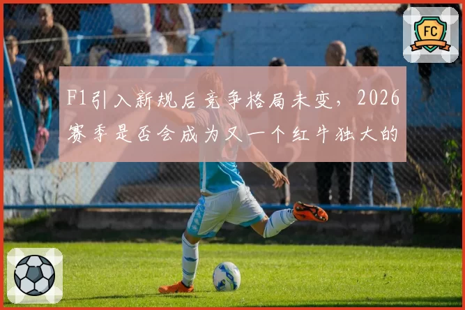 F1引入新规后竞争格局未变,2026赛季是否会成为又一个红牛独大的年份?