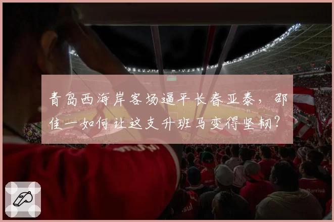 青岛西海岸客场逼平长春亚泰,邵佳一如何让这支升班马变得坚韧?