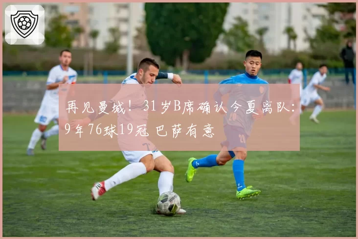 再见曼城！31岁B席确认今夏离队：9年76球19冠 巴萨有意