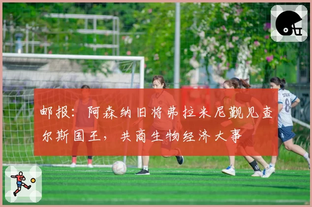 邮报：阿森纳旧将弗拉米尼觐见查尔斯国王，共商生物经济大事