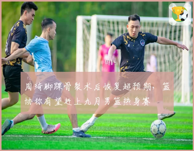 周琦脚踝骨裂术后恢复超预期，篮协称有望赶上九月男篮热身赛