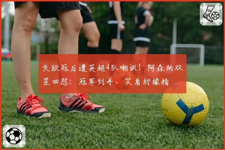 失欧冠后遭英超4队嘲讽!阿森纳双星回怼:冠军到手,笑看柠檬精