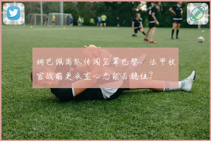 姆巴佩离队传闻笼罩巴黎，法甲收官战前更衣室心态能否稳住？