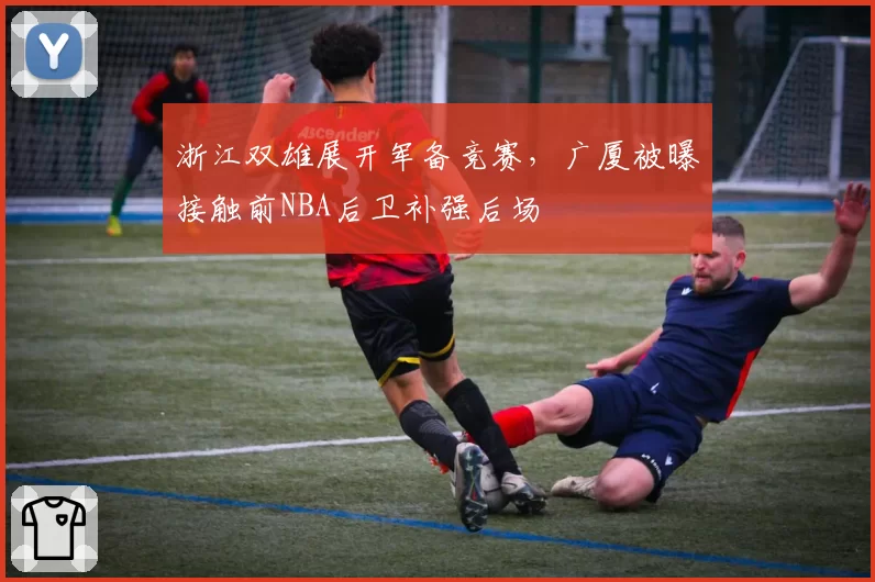 浙江双雄展开军备竞赛,广厦被曝接触前NBA后卫补强后场