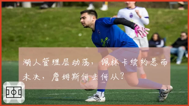 湖人管理层动荡，佩林卡续约悬而未决，詹姆斯何去何从？