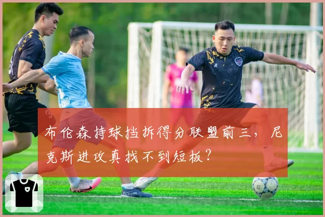 布伦森持球挡拆得分联盟前三，尼克斯进攻真找不到短板？
