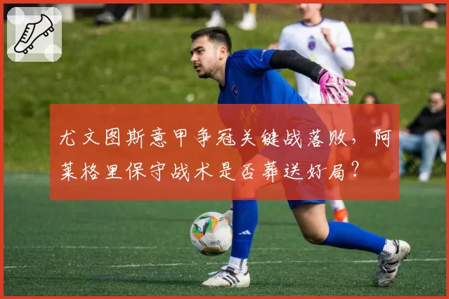 尤文图斯意甲争冠关键战落败，阿莱格里保守战术是否葬送好局？
