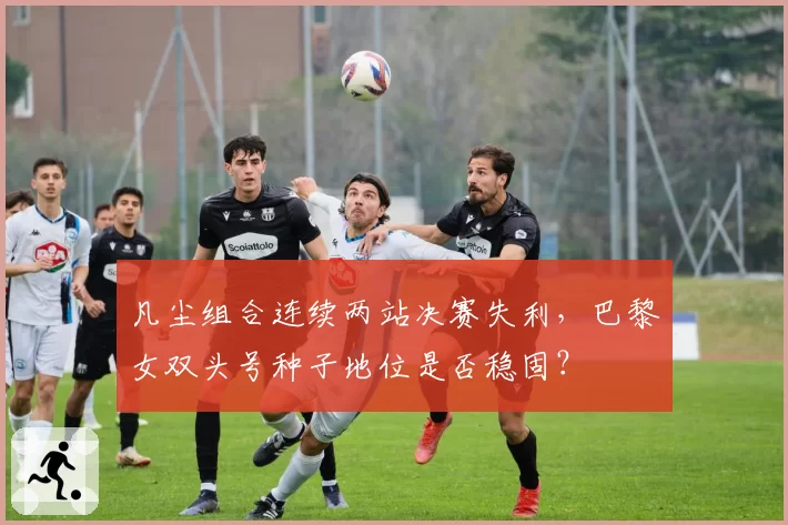 凡尘组合连续两站决赛失利，巴黎女双头号种子地位是否稳固？