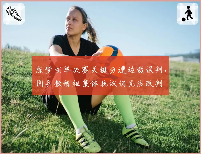 陈梦女单决赛关键分遭边裁误判，国乒教练组集体抗议仍无法改判