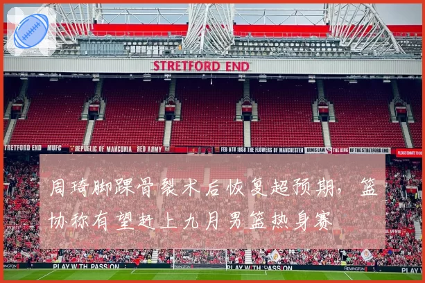 周琦脚踝骨裂术后恢复超预期，篮协称有望赶上九月男篮热身赛