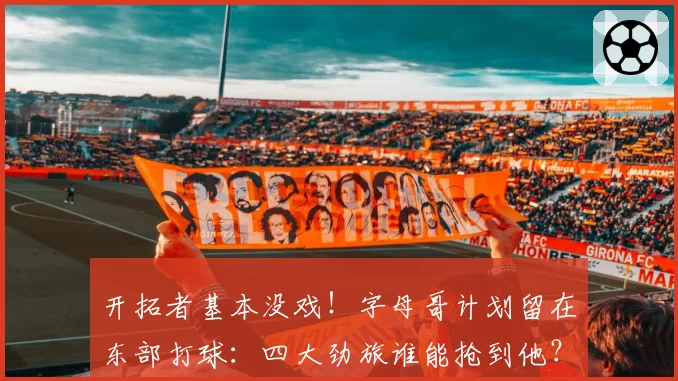开拓者基本没戏！字母哥计划留在东部打球：四大劲旅谁能抢到他？