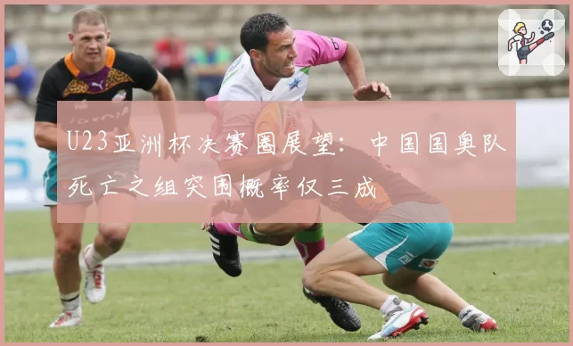 U23亚洲杯决赛圈展望：中国国奥队死亡之组突围概率仅三成