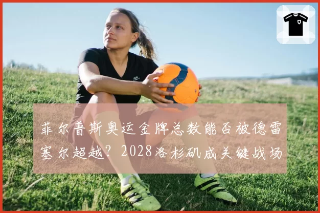 菲尔普斯奥运金牌总数能否被德雷塞尔超越?2028洛杉矶成关键战场