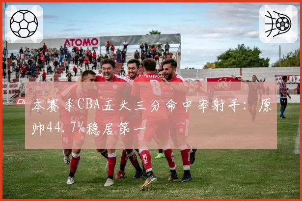 本赛季CBA五大三分命中率射手：原帅44.7%稳居第一