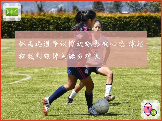 林高远遭争议擦边球影响心态 球迷称裁判毁掉关键分对决