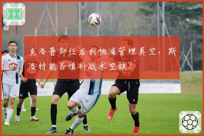 克洛普卸任后利物浦管理真空，斯洛特能否填补战术空缺？