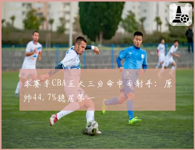 本赛季CBA五大三分命中率射手:原帅44.7%稳居第一
