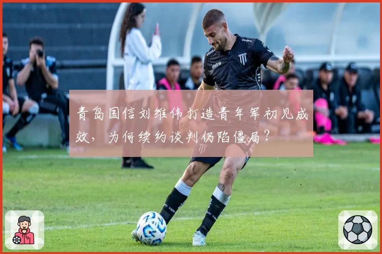 青岛国信刘维伟打造青年军初见成效，为何续约谈判仍陷僵局？