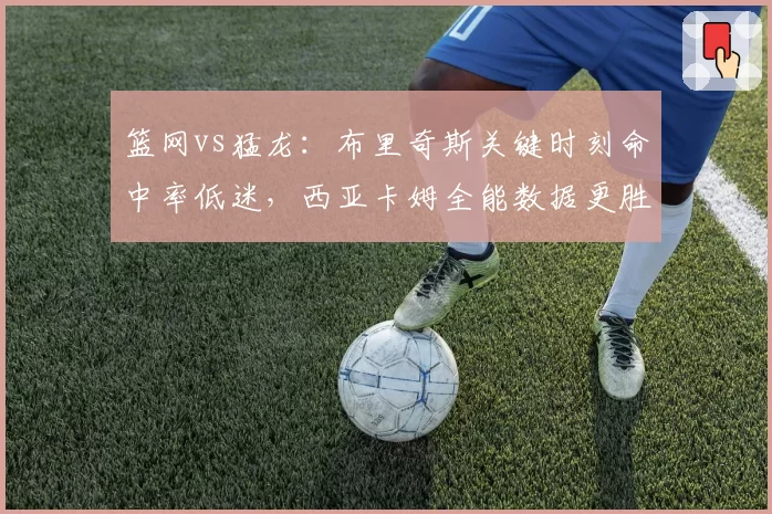 篮网vs猛龙：布里奇斯关键时刻命中率低迷，西亚卡姆全能数据更胜一筹