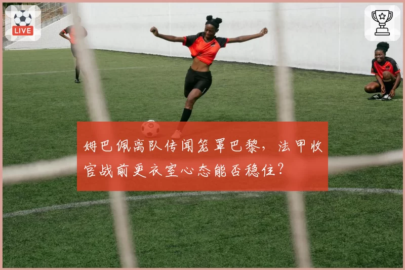 姆巴佩离队传闻笼罩巴黎，法甲收官战前更衣室心态能否稳住？