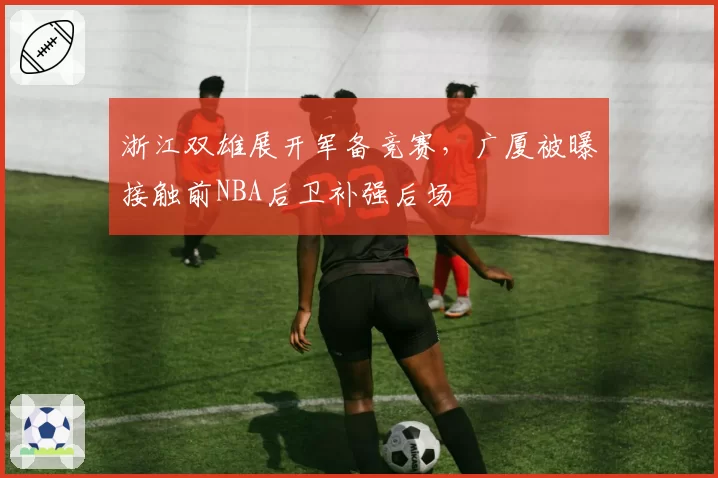 浙江双雄展开军备竞赛,广厦被曝接触前NBA后卫补强后场