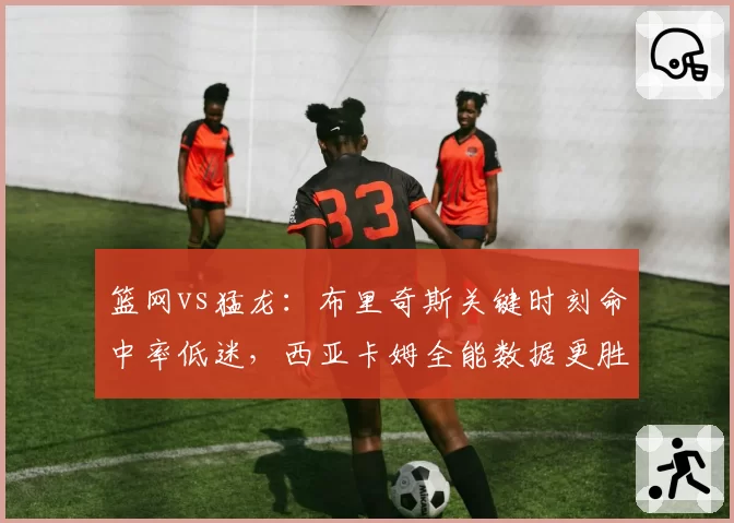 篮网vs猛龙：布里奇斯关键时刻命中率低迷，西亚卡姆全能数据更胜一筹